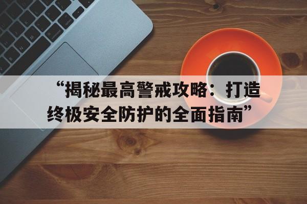 “揭秘最高警戒攻略：打造终极安全防护的全面指南”