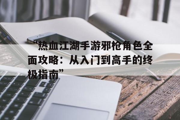 “热血江湖手游邪枪角色全面攻略：从入门到高手的终极指南”