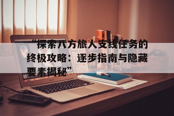 “探索八方旅人支线任务的终极攻略：逐步指南与隐藏要素揭秘”