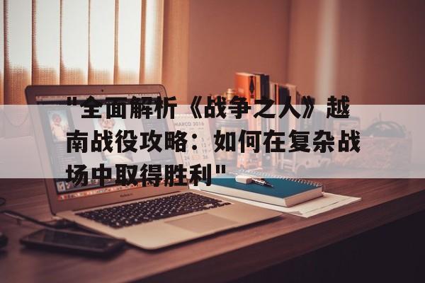 关于"全面解析《战争之人》越南战役攻略：如何在复杂战场中取得胜利"的信息