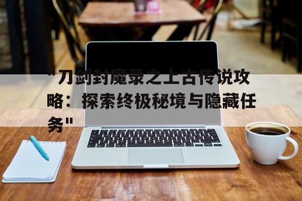 "刀剑封魔录之上古传说攻略：探索终极秘境与隐藏任务"