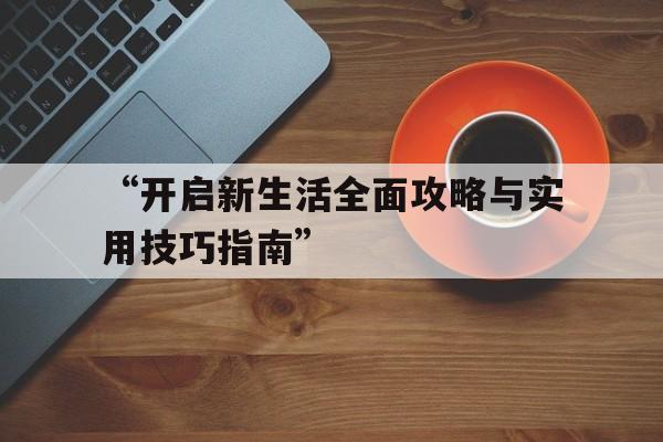 “开启新生活全面攻略与实用技巧指南”