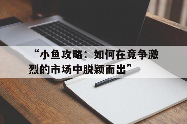 “小鱼攻略：如何在竞争激烈的市场中脱颖而出”