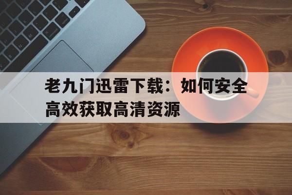 老九门迅雷下载：如何安全高效获取高清资源