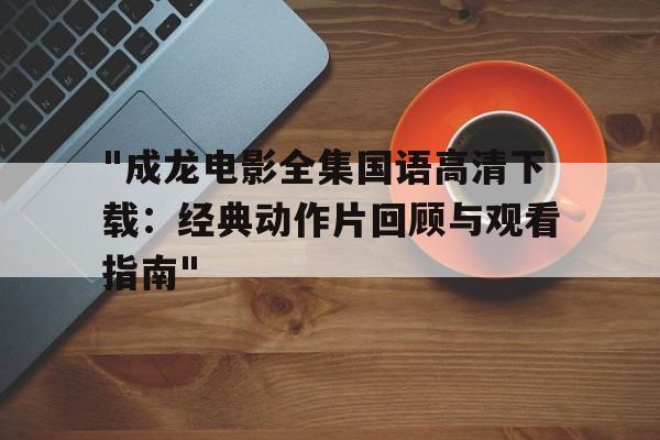 关于"成龙电影全集国语高清下载：经典动作片回顾与观看指南"的信息