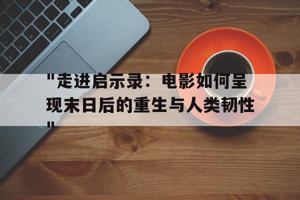 "走进启示录：电影如何呈现末日后的重生与人类韧性"