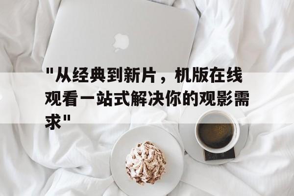 "从经典到新片，机版在线观看一站式解决你的观影需求"