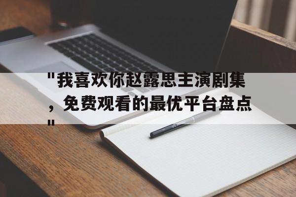 "我喜欢你赵露思主演剧集，免费观看的最优平台盘点"