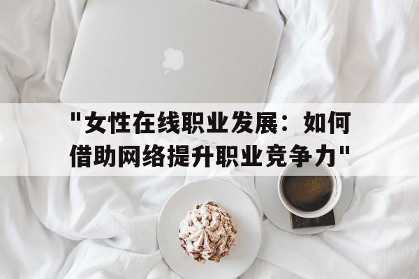 包含"女性在线职业发展：如何借助网络提升职业竞争力"的词条