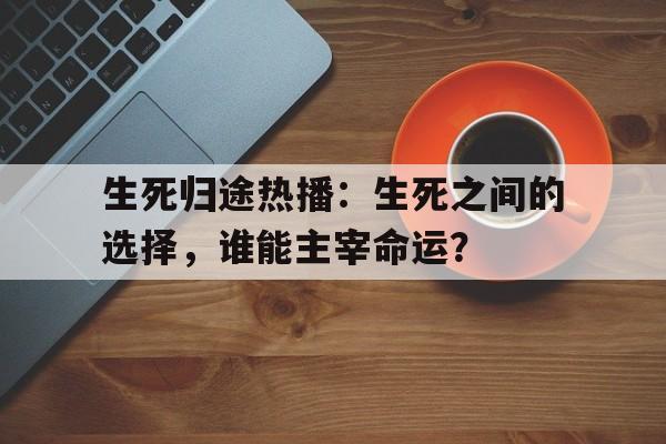 生死归途热播：生死之间的选择，谁能主宰命运？