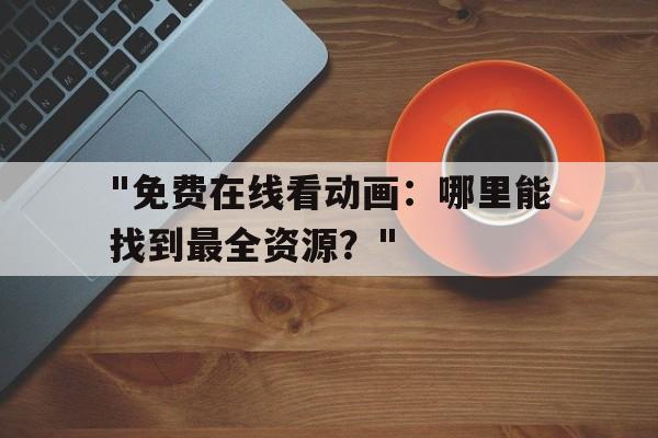 包含"免费在线看动画：哪里能找到最全资源？"的词条