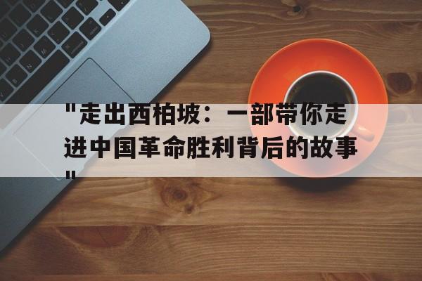 "走出西柏坡：一部带你走进中国革命胜利背后的故事"