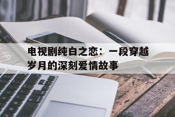 电视剧纯白之恋：一段穿越岁月的深刻爱情故事