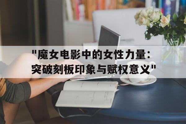 "魔女电影中的女性力量：突破刻板印象与赋权意义"