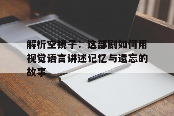 解析空镜子：这部剧如何用视觉语言讲述记忆与遗忘的故事