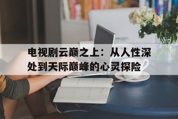 关于电视剧云巅之上：从人性深处到天际巅峰的心灵探险的信息